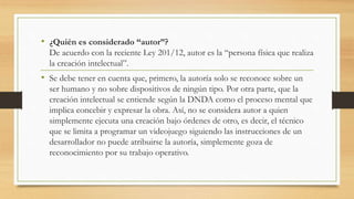 • ¿Quién es considerado “autor”?
De acuerdo con la reciente Ley 201/12, autor es la “persona física que realiza
la creación intelectual”.
• Se debe tener en cuenta que, primero, la autoría solo se reconoce sobre un
ser humano y no sobre dispositivos de ningún tipo. Por otra parte, que la
creación intelectual se entiende según la DNDA como el proceso mental que
implica concebir y expresar la obra. Así, no se considera autor a quien
simplemente ejecuta una creación bajo órdenes de otro, es decir, el técnico
que se limita a programar un videojuego siguiendo las instrucciones de un
desarrollador no puede atribuirse la autoría, simplemente goza de
reconocimiento por su trabajo operativo.
 