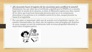 • ¿Es necesario hacer el registro de las creaciones para certificar la autoría?
Inicialmente hay que saber que el certificado expedido por la DNDA no es prueba
legal sobre la autoría de la creación, es decir, la Dirección registra una obra a partir
de los datos que la persona interesada presenta, pero no es su competencia
determinar si esa persona es la verdadera autora de la obra, aunque presume su
buena fe al registrarla.
• Por otra parte es importante saber que de acuerdo con la legislación vigente y los
tratados internacionales, las obras, aún sin registrar, están protegidas por derechos
de autor, aunque en caso de controversia (más en temas propiedad industrial) es
mejor hacer el registro previo.
 