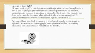 • ¿Qué es el Copyright?
El “derecho de copia” o copyright es una noción que viene del derecho anglosajón y
bajo el cual se protegen principalmente los derechos patrimoniales de una obra,
aunque también reconoce la autoría de la misma. Su objetivo es evitar cualquier tipo
de reproducción, distribución o adaptación derivada de la creación original. El
símbolo internacional con que se identifica su registro y alcances es ©.
• Para ejemplificar, un e-book creado con el propósito de circular on-line puede ser
registrado por sus autores bajo copyright restringiendo así su libre circulación y
limitándola a los usos definidos por el titular del derecho.
 