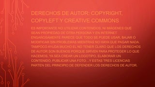 DERECHOS DE AUTOR: COPYRIGHT,
COPYLEFT Y CREATIVE COMMONS
ES IMPORTANTE NO UTILIZAR CONTENIDOS, NI IMÁGENES QUE
SEAN PROPIEDAD DE OTRA PERSONA Y EN INTERNET
ENGAÑOSAMENTE PARECE QUE TODO SE PUEDE USAR, BAJAR O
MODIFICAR SIN PROBLEMAS MIENTRAS NO HAYA QUE PAGAR NADA.
TAMPOCO AYUDA MUCHO EL NO TENER CLARO QUE LOS DERECHOS
DE AUTOR SON BUENOS PORQUE SIRVEN PARA PROTEGER LO QUE
HACEMOS, YA SEA CREAR UN LOGOTIPO, ELABORAR UN
CONTENIDO, PUBLICAR UNA FOTO…Y ESTAS TRES LICENCIAS
PARTEN DEL PRINCIPIO DE DEFENDER LOS DERECHOS DE AUTOR.
 