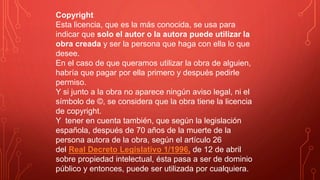 Copyright
Esta licencia, que es la más conocida, se usa para
indicar que solo el autor o la autora puede utilizar la
obra creada y ser la persona que haga con ella lo que
desee.
En el caso de que queramos utilizar la obra de alguien,
habría que pagar por ella primero y después pedirle
permiso.
Y si junto a la obra no aparece ningún aviso legal, ni el
símbolo de ©, se considera que la obra tiene la licencia
de copyright.
Y tener en cuenta también, que según la legislación
española, después de 70 años de la muerte de la
persona autora de la obra, según el artículo 26
del Real Decreto Legislativo 1/1996, de 12 de abril
sobre propiedad intelectual, ésta pasa a ser de dominio
público y entonces, puede ser utilizada por cualquiera.
 