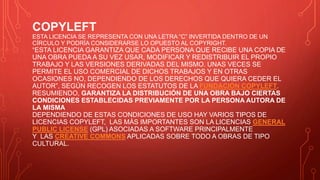 COPYLEFT
ESTA LICENCIA SE REPRESENTA CON UNA LETRA “C” INVERTIDA DENTRO DE UN
CÍRCULO Y PODRÍA CONSIDERARSE LO OPUESTO AL COPYRIGHT.
“ESTA LICENCIA GARANTIZA QUE CADA PERSONA QUE RECIBE UNA COPIA DE
UNA OBRA PUEDA A SU VEZ USAR, MODIFICAR Y REDISTRIBUIR EL PROPIO
TRABAJO Y LAS VERSIONES DERIVADAS DEL MISMO. UNAS VECES SE
PERMITE EL USO COMERCIAL DE DICHOS TRABAJOS Y EN OTRAS
OCASIONES NO, DEPENDIENDO DE LOS DERECHOS QUE QUIERA CEDER EL
AUTOR”, SEGÚN RECOGEN LOS ESTATUTOS DE LA FUNDACIÓN COPYLEFT.
RESUMIENDO, GARANTIZA LA DISTRIBUCIÓN DE UNA OBRA BAJO CIERTAS
CONDICIONES ESTABLECIDAS PREVIAMENTE POR LA PERSONA AUTORA DE
LA MISMA
DEPENDIENDO DE ESTAS CONDICIONES DE USO HAY VARIOS TIPOS DE
LICENCIAS COPYLEFT, LAS MÁS IMPORTANTES SON LA LICENCIAS GENERAL
PUBLIC LICENSE (GPL) ASOCIADAS A SOFTWARE PRINCIPALMENTE
Y LAS CREATIVE COMMONS APLICADAS SOBRE TODO A OBRAS DE TIPO
CULTURAL.
 
