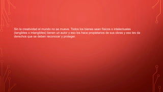Sin la creatividad el mundo no se mueve. Todos los bienes sean físicos o intelectuales
(tangibles o intangibles) tienen un autor y eso los hace propietarios de sus obras y eso les da
derechos que se deben reconocer y proteger.
 