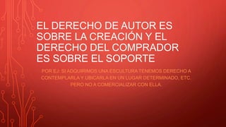 EL DERECHO DE AUTOR ES
SOBRE LA CREACIÓN Y EL
DERECHO DEL COMPRADOR
ES SOBRE EL SOPORTE
POR EJ: SI ADQUIRIMOS UNA ESCULTURA TENEMOS DERECHO A
CONTEMPLARLA Y UBICARLA EN UN LUGAR DETERMINADO, ETC.
PERO NO A COMERCIALIZAR CON ELLA.
 
