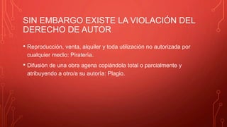 SIN EMBARGO EXISTE LA VIOLACIÓN DEL
DERECHO DE AUTOR
• Reproducción, venta, alquiler y toda utilización no autorizada por
cualquier medio: Piraterìa.
• Difusiòn de una obra agena copiándola total o parcialmente y
atribuyendo a otro/a su autorìa: Plagio.
 