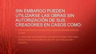 SIN EMBARGO PUEDEN
UTILIZARSE LAS OBRAS SIN
AUTORIZACIÓN DE SUS
CREADORES EN CASOS COMO:
• ESCUCHAR MÚSICA EN NUESTRA CASA SIN NINGÚN AFÁN DE
LUCRO.
• EL ARTE QUE SE ENSEÑA EN LAS INSTITUCIONES CON FINES
DIDÀCTICOS (CON DERECHO DE CITA: SE PONE AUTOR Y
FUENTE)
 