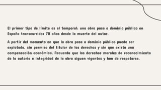 El primer tipo de límite es el temporal: una obra pasa a dominio público en
España transcurridos 70 años desde la muerte del autor.
A partir del momento en que la obra pasa a dominio público puede ser
explotada, sin permiso del titular de los derechos y sin que exista una
compensación económica. Recuerda que los derechos morales de reconocimiento
de la autoría e integridad de la obra siguen vigentes y han de respetarse.
 