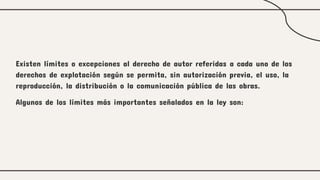 Existen límites o excepciones al derecho de autor referidas a cada uno de los
derechos de explotación según se permita, sin autorización previa, el uso, la
reproducción, la distribución o la comunicación pública de las obras.
Algunos de los límites más importantes señalados en la ley son:
 