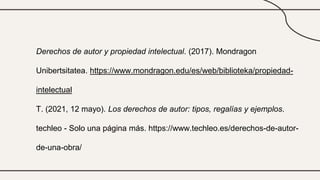 Derechos de autor y propiedad intelectual. (2017). Mondragon
Unibertsitatea. https://www.mondragon.edu/es/web/biblioteka/propiedad-
intelectual
T. (2021, 12 mayo). Los derechos de autor: tipos, regalías y ejemplos.
techleo - Solo una página más. https://www.techleo.es/derechos-de-autor-
de-una-obra/
 
