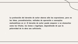 La protección del derecho de autor abarca sólo las expresiones, pero no
las ideas, procedimientos, métodos de operación o conceptos
matemáticos en sí. El derecho de autor puede amparar o no elementos
como los títulos, los lemas o logotipos, dependiendo de que la
paternidad de la obra sea suficiente.
 
