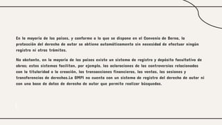En la mayoría de los países, y conforme a lo que se dispone en el Convenio de Berna, la
protección del derecho de autor se obtiene automáticamente sin necesidad de efectuar ningún
registro ni otros trámites.
No obstante, en la mayoría de los países existe un sistema de registro y depósito facultativo de
obras; estos sistemas facilitan, por ejemplo, las aclaraciones de las controversias relacionadas
con la titularidad o la creación, las transacciones financieras, las ventas, las sesiones y
transferencias de derechos.La OMPI no cuenta con un sistema de registro del derecho de autor ni
con una base de datos de derecho de autor que permite realizar búsquedas.
 