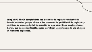 Using WIPO PROOF complementa los sistemas de registro voluntario del
derecho de autor, ya que ofrece a los creadores la posibilidad de registrar y
certificar de manera digital la posesión de una obra. Dicha prueba cifrada
digital, que no es modificable, puede certificar la existencia de una obra en
un momento específico.
 