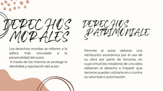DERECHOS
MORALES
Los derechos morales se refieren a la
esfera más vinculada a la
personalidad del autor.
A través de los mismos se protege la
identidad y reputación del autor.
DERECHOS
PATRIMONIALE
S
Permite al autor obtener una
retribución económica por el uso de
su obra por parte de terceros, en
cuya virtud los creadores de una obra
obtienen el derecho a impedir que
terceros puedan utilizarla sin o contra
su voluntad o autorización.
 