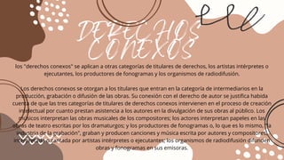 DERECHOS
CONEXOS
los "derechos conexos" se aplican a otras categorías de titulares de derechos, los artistas intérpretes o
ejecutantes, los productores de fonogramas y los organismos de radiodifusión.
Los derechos conexos se otorgan a los titulares que entran en la categoría de intermediarios en la
producción, grabación o difusión de las obras. Su conexión con el derecho de autor se justifica habida
cuenta de que las tres categorías de titulares de derechos conexos intervienen en el proceso de creación
intelectual por cuanto prestan asistencia a los autores en la divulgación de sus obras al público. Los
músicos interpretan las obras musicales de los compositores; los actores interpretan papeles en las
obras de teatro escritas por los dramaturgos; y los productores de fonogramas o, lo que es lo mismo, "la
industria de la grabación", graban y producen canciones y música escrita por autores y compositores,
interpretada o cantada por artistas intérpretes o ejecutantes; los organismos de radiodifusión difunden
obras y fonogramas en sus emisoras.
 
