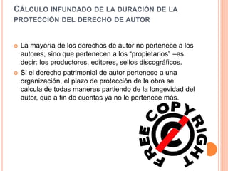 CÁLCULO INFUNDADO DE LA DURACIÓN DE LA
PROTECCIÓN DEL DERECHO DE AUTOR
 La mayoría de los derechos de autor no pertenece a los
autores, sino que pertenecen a los “propietarios” –es
decir: los productores, editores, sellos discográficos.
 Si el derecho patrimonial de autor pertenece a una
organización, el plazo de protección de la obra se
calcula de todas maneras partiendo de la longevidad del
autor, que a fin de cuentas ya no le pertenece más.
 
