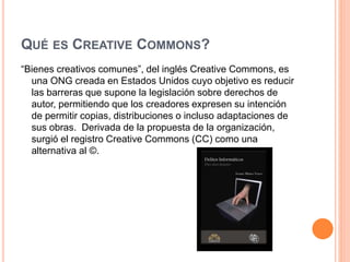 QUÉ ES CREATIVE COMMONS?
“Bienes creativos comunes”, del inglés Creative Commons, es
una ONG creada en Estados Unidos cuyo objetivo es reducir
las barreras que supone la legislación sobre derechos de
autor, permitiendo que los creadores expresen su intención
de permitir copias, distribuciones o incluso adaptaciones de
sus obras. Derivada de la propuesta de la organización,
surgió el registro Creative Commons (CC) como una
alternativa al ©.
 