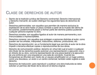 CLASE DE DERECHOS DE AUTOR
 Dentro de la tradición jurídica del Derecho continental, Derecho internacional,
y Derecho mercantil, se suelen distinguir los siguientes tipos de derechos de
autor:
• Derechos patrimoniales: son aquellos que permiten de manera exclusiva la
explotación de la obra hasta un plazo contado a partir de la muerte del último de
los autores, posteriormente pasan a formar parte del dominio público pudiendo
cualquier persona explotar la obra.
• Derechos morales: son aquellos ligados al autor de manera permanente y son
irrenunciables e imprescriptibles.
• Derechos conexos: son aquellos que protegen a personas distintas al autor, como
pueden ser los artistas, intérpretes, traductores, editores, productores, etc.
• Derechos de reproducción: es un fundamento legal que permite al autor de la obra
impedir a terceros efectuar copias o reproducciones de sus obras.
• Derecho de comunicación pública: derecho en virtud del cual el autor o cualquier
otro titular de los derechos puede autorizar una representación o ejecución viva o
en directo de su obra, como la representación de una pieza teatral o la ejecución
de una sinfonía por una orquesta en una sala de concierto. Cuando los
fonogramas se difunden por medio de un equipo amplificador en un lugar público,
como una discoteca, un avión o un centro comercial, también están sujetos a este
derecho.
• Derechos de traducción: para reproducir y publicar una obra traducida se debe
solicitar un permiso del titular de la obra en el idioma original.
 