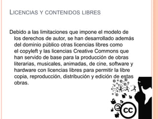 LICENCIAS Y CONTENIDOS LIBRES
Debido a las limitaciones que impone el modelo de
los derechos de autor, se han desarrollado además
del dominio público otras licencias libres como
el copyleft y las licencias Creative Commons que
han servido de base para la producción de obras
literarias, musicales, animadas, de cine, software y
hardware con licencias libres para permitir la libre
copia, reproducción, distribución y edición de estas
obras.
 