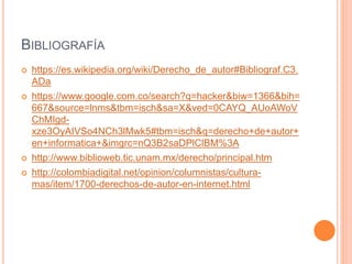 BIBLIOGRAFÍA
 https://es.wikipedia.org/wiki/Derecho_de_autor#Bibliograf.C3.
ADa
 https://www.google.com.co/search?q=hacker&biw=1366&bih=
667&source=lnms&tbm=isch&sa=X&ved=0CAYQ_AUoAWoV
ChMIgd-
xze3OyAIVSo4NCh3lMwk5#tbm=isch&q=derecho+de+autor+
en+informatica+&imgrc=nQ3B2saDPlClBM%3A
 http://www.biblioweb.tic.unam.mx/derecho/principal.htm
 http://colombiadigital.net/opinion/columnistas/cultura-
mas/item/1700-derechos-de-autor-en-internet.html
 
