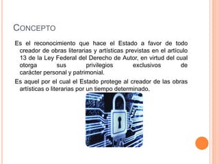 CONCEPTO
Es el reconocimiento que hace el Estado a favor de todo
creador de obras literarias y artísticas previstas en el artículo
13 de la Ley Federal del Derecho de Autor, en virtud del cual
otorga sus privilegios exclusivos de
carácter personal y patrimonial.
Es aquel por el cual el Estado protege al creador de las obras
artísticas o literarias por un tiempo determinado.
 