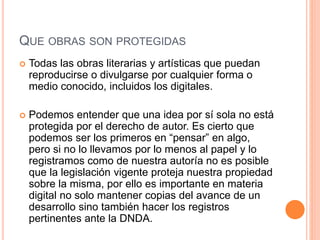 QUE OBRAS SON PROTEGIDAS
 Todas las obras literarias y artísticas que puedan
reproducirse o divulgarse por cualquier forma o
medio conocido, incluidos los digitales.
 Podemos entender que una idea por sí sola no está
protegida por el derecho de autor. Es cierto que
podemos ser los primeros en “pensar” en algo,
pero si no lo llevamos por lo menos al papel y lo
registramos como de nuestra autoría no es posible
que la legislación vigente proteja nuestra propiedad
sobre la misma, por ello es importante en materia
digital no solo mantener copias del avance de un
desarrollo sino también hacer los registros
pertinentes ante la DNDA.
 