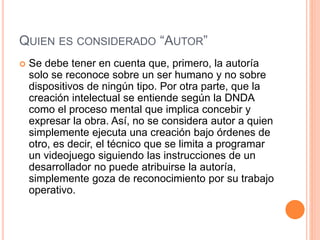 QUIEN ES CONSIDERADO “AUTOR”
 Se debe tener en cuenta que, primero, la autoría
solo se reconoce sobre un ser humano y no sobre
dispositivos de ningún tipo. Por otra parte, que la
creación intelectual se entiende según la DNDA
como el proceso mental que implica concebir y
expresar la obra. Así, no se considera autor a quien
simplemente ejecuta una creación bajo órdenes de
otro, es decir, el técnico que se limita a programar
un videojuego siguiendo las instrucciones de un
desarrollador no puede atribuirse la autoría,
simplemente goza de reconocimiento por su trabajo
operativo.
 