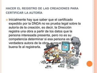 HACER EL REGISTRO DE LAS CREACIONES PARA
CERTIFICAR LA AUTORÍA
 Inicialmente hay que saber que el certificado
expedido por la DNDA no es prueba legal sobre la
autoría de la creación, es decir, la Dirección
registra una obra a partir de los datos que la
persona interesada presenta, pero no es su
competencia determinar si esa persona es la
verdadera autora de la obra, aunque presume su
buena fe al registrarla.
 
