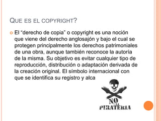 QUE ES EL COPYRIGHT?
 El “derecho de copia” o copyright es una noción
que viene del derecho anglosajón y bajo el cual se
protegen principalmente los derechos patrimoniales
de una obra, aunque también reconoce la autoría
de la misma. Su objetivo es evitar cualquier tipo de
reproducción, distribución o adaptación derivada de
la creación original. El símbolo internacional con
que se identifica su registro y alcances es ©.
 