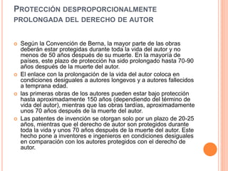 PROTECCIÓN DESPROPORCIONALMENTE
PROLONGADA DEL DERECHO DE AUTOR
 Según la Convención de Berna, la mayor parte de las obras
deberán estar protegidas durante toda la vida del autor y no
menos de 50 años después de su muerte. En la mayoría de
países, este plazo de protección ha sido prolongado hasta 70-90
años después de la muerte del autor.
 El enlace con la prolongación de la vida del autor coloca en
condiciones desiguales a autores longevos y a autores fallecidos
a temprana edad.
 las primeras obras de los autores pueden estar bajo protección
hasta aproximadamente 150 años (dependiendo del término de
vida del autor), mientras que las obras tardías, aproximadamente
unos 70 años después de la muerte del autor.
 Las patentes de invención se otorgan solo por un plazo de 20-25
años, mientras que el derecho de autor son protegidos durante
toda la vida y unos 70 años después de la muerte del autor. Este
hecho pone a inventores e ingenieros en condiciones desiguales
en comparación con los autores protegidos con el derecho de
autor.
 