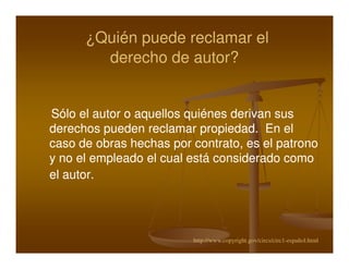 ¿Quién puede reclamar el
        derecho de autor?


Sólo el autor o aquellos quiénes derivan sus
derechos pueden reclamar propiedad. En el
caso de obras hechas por contrato, es el patrono
y no el empleado el cual está considerado como
el autor.




                         http://www.copyright.gov/circs/circ1-español.html
 