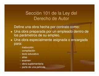 Sección 101 de la Ley del
          Derecho de Autor
Define una obra hecha por contrato como:
Una obra preparada por un empleado dentro de
los parámetros de su empleo.
Una obra especialmente asignada o encargada
para:
    traducción
    compilación
    texto educativo
    atlas
    examen
    obra suplementaria
    parte de una película
 