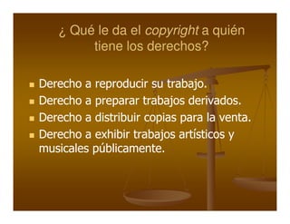 ¿ Qué le da el copyright a quién
        tiene los derechos?

Derecho a reproducir su trabajo.
Derecho a preparar trabajos derivados.
Derecho a distribuir copias para la venta.
Derecho a exhibir trabajos artísticos y
musicales públicamente.
 