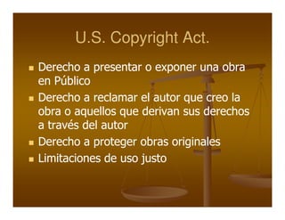 U.S. Copyright Act.
Derecho a presentar o exponer una obra
en Público
Derecho a reclamar el autor que creo la
obra o aquellos que derivan sus derechos
a través del autor
Derecho a proteger obras originales
Limitaciones de uso justo
 