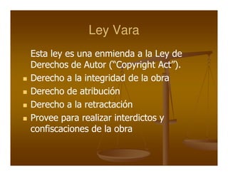 Ley Vara
Esta ley es una enmienda a la Ley de
Derechos de Autor (“Copyright Act”).
Derecho a la integridad de la obra
Derecho de atribución
Derecho a la retractación
Provee para realizar interdictos y
confiscaciones de la obra
 