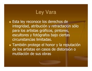 Ley Vara
Esta ley reconoce los derechos de
integridad, atribución y retractación sólo
para los artistas gráficos, pintores,
escultores y fotógrafos bajo ciertas
circunstancias limitadas.
También protege el honor y la reputación
de los artistas en casos de distorsión o
mutilación de sus obras
 