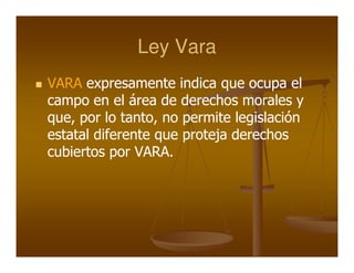 Ley Vara
VARA expresamente indica que ocupa el
campo en el área de derechos morales y
que, por lo tanto, no permite legislación
estatal diferente que proteja derechos
cubiertos por VARA.
 