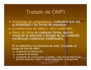Tratado de OMPI
Programas de computadora, cualquiera que sea
la modalidad o lsu forma de expresión,
Compilaciones de datos u otros materiales
Bases de datos en cualquier forma, que en
virtud de la selección o arreglo de su contenido
constituyan creaciones intelectuales.

En lo referente a los derechos de autor, el tratado se
ocupa de tres de ellos:
    el derecho de distribución,
    el derecho de alquiler
    el derecho de comunicación al público. Cada uno de ellos es un
   derecho exclusivo, sujeto a ciertas limitaciones y excepciones
 