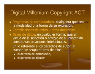 Digital Millenium Copyright ACT
 Programas de computadora, cualquiera que sea
 la modalidad o la forma de su expresión,
 Compilaciones de datos u otros materiales
 Bases de datos, en cualquier forma, que en
 virtud de la selección o arreglo de su contenido
 constituyan creaciones intelectuales.
 En lo referente a los derechos de autor, el
 tratado se ocupa de tres de ellos:
    el derecho de distribución,
    el derecho de alquiler
 
