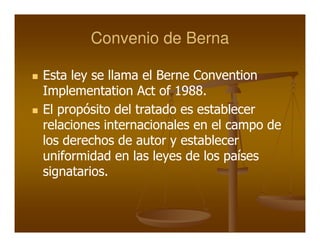 Convenio de Berna

Esta ley se llama el Berne Convention
Implementation Act of 1988.
El propósito del tratado es establecer
relaciones internacionales en el campo de
los derechos de autor y establecer
uniformidad en las leyes de los países
signatarios.
 