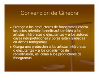 Convención de Ginebra

Protege a los productores de fonogramas contra
los actos referidos beneficiará también a los
artistas intérpretes o ejecutantes y a los autores
cuyas interpretaciones y obras están grabadas
en dichos fonogramas
Otorga una protección a los artistas intérpretes
o ejecutantes y a los organismos de
radiodifusión, así como a los productores de
fonogramas
 