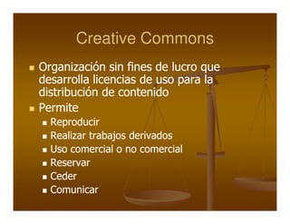 Creative Commons
Organización sin fines de lucro que
desarrolla licencias de uso para la
distribución de contenido
Permite
  Reproducir
  Realizar trabajos derivados
  Uso comercial o no comercial
  Reservar
  Ceder
  Comunicar
 