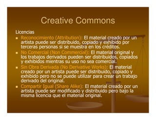 Creative Commons
Licencias
   Reconocimiento (Attribution): El material creado por un
   artista puede ser distribuido, copiado y exhibido por
   terceras personas si se muestra en los créditos.
   No Comercial (Non Commercial): El material original y
   los trabajos derivados pueden ser distribuidos, copiados
   y exhibidos mientras su uso no sea comercial.
   Sin Obra Derivada (No Derivative Works): El material
   creado por un artista puede ser distribuido, copiado y
   exhibido pero no se puede utilizar para crear un trabajo
   derivado del original.
   Compartir Igual (Share Alike): El material creado por un
   artista puede ser modificado y distribuido pero bajo la
   misma licencia que el material original.
 