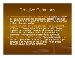 Creative Commons
 Reconocimiento - Sin Obra Derivada: El material creado
por un artista puede ser distribuido, copiado y exhibido
por terceros si se muestra en los créditos. No se pueden
realizar obras derivadas.
Reconocimiento - Sin Obra Derivada - No Comercial: El
material creado por un artista puede ser distribuido,
copiado y exhibido por terceros si se muestra en los
créditos. No se puede obtener ningún beneficio
comercial. No se pueden realizar obras derivadas.
Reconocimiento - No Comercial: El material creado por
un artista puede ser distribuido, copiado y exhibido por
terceros si se muestra en los créditos. No se puede
obtener ningún beneficio comercial.
 