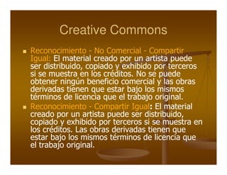 Creative Commons
Reconocimiento - No Comercial - Compartir
Igual: El material creado por un artista puede
ser distribuido, copiado y exhibido por terceros
si se muestra en los créditos. No se puede
obtener ningún beneficio comercial y las obras
derivadas tienen que estar bajo los mismos
términos de licencia que el trabajo original.
Reconocimiento - Compartir Igual: El material
                                   :
creado por un artista puede ser distribuido,
copiado y exhibido por terceros si se muestra en
los créditos. Las obras derivadas tienen que
estar bajo los mismos términos de licencia que
el trabajo original.
 