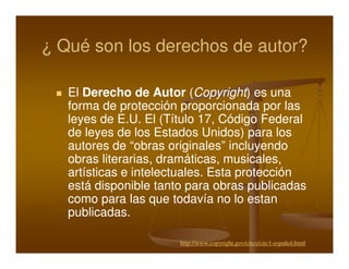 ¿ Qué son los derechos de autor?

   El Derecho de Autor (Copyright) es una
                              Copyright)
   forma de protección proporcionada por las
   leyes de E.U. El (Título 17, Código Federal
                       (Título
   de leyes de los Estados Unidos) para los
                               Unidos)
   autores de “obras originales” incluyendo
                 “obras originales”
   obras literarias, dramáticas, musicales,
           literarias, dramáticas,
   artísticas e intelectuales. Esta protección
                 intelectuales.
   está disponible tanto para obras publicadas
   como para las que todavía no lo estan
   publicadas.
   publicadas.

                       http://www.copyright.gov/circs/circ1-español.html
 