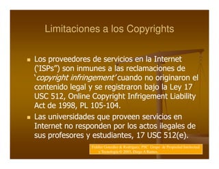 Limitaciones a los Copyrights

Los proveedores de servicios en la Internet
(‘ISPs”) son inmunes a las reclamaciones de
‘copyright infringement’ cuando no originaron el
contenido legal y se registraron bajo la Ley 17
USC 512, Online Copyright Infrigement Liability
Act de 1998, PL 105-104.
                  105-
Las universidades que proveen servicios en
Internet no responden por los actos ilegales de
sus profesores y estudiantes, 17 USC 512(e).
                Fiddler González & Rodríguez, PSC Grupo de Propiedad Intelectual
                    y Tecnología © 2003, Diego A Ramos.
 