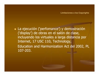 Limitaciones a los Copyrights




La ejecución (‘perfomance’) y demostración
(‘display’) de obras en el salón de clase,
incluyendo los virtuales a larga distancia por
Internet, 17 USC 110, Technology,
Education and Harmonization Act del 2002, PL
107-
107-203.
 
