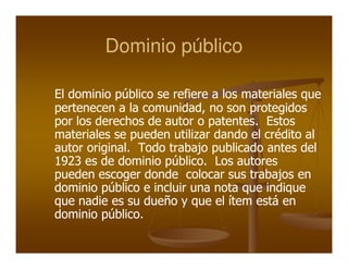 Dominio público

El dominio público se refiere a los materiales que
pertenecen a la comunidad, no son protegidos
por los derechos de autor o patentes. Estos
materiales se pueden utilizar dando el crédito al
autor original. Todo trabajo publicado antes del
1923 es de dominio público. Los autores
pueden escoger donde colocar sus trabajos en
dominio público e incluir una nota que indique
que nadie es su dueño y que el ítem está en
dominio público.
 