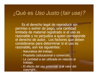 ¿Qué   es Uso Justo (fair use)?

     Es el derecho legal de reproducir sin
permiso o eximir de pago, una cantidad
                      pago,
limitada de material registrado si el uso es
razonable y no perjudica a quien corresponde
el derecho de autor. Los factores que deben
               autor.
considerarse para determinar si el uso es
razonable,
razonable, son los siguientes:
                    siguientes:
    Naturaleza del trabajo.
                    trabajo.
    Propósito (educacional o comercial).
                              comercial).
    La cantidad a ser utilizada en relación al
    trabajo.
    trabajo.
    El efecto del uso potencial o el valor del
    copyright..
 