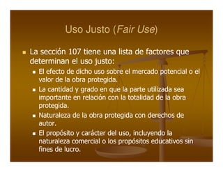 Uso Justo (Fair Use)
                    (Fair Use)

La sección 107 tiene una lista de factores que
determinan el uso justo:
                   justo:
  El efecto de dicho uso sobre el mercado potencial o el
  valor de la obra protegida.
                   protegida.
  La cantidad y grado en que la parte utilizada sea
  importante en relación con la totalidad de la obra
  protegida.
  protegida.
  Naturaleza de la obra protegida con derechos de
  autor.
  autor.
  El propósito y carácter del uso, incluyendo la
                              uso,
  naturaleza comercial o los propósitos educativos sin
  fines de lucro.
           lucro.
 